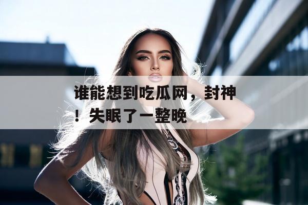 谁能想到吃瓜网，封神！失眠了一整晚