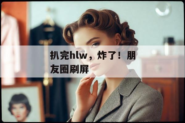 扒完hlw，炸了！朋友圈刷屏