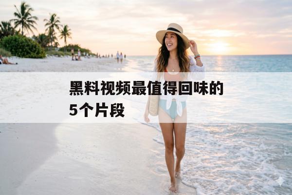 黑料视频最值得回味的5个片段