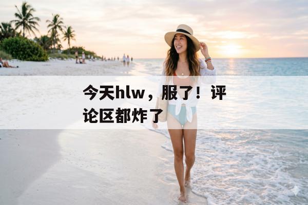 今天hlw，服了！评论区都炸了