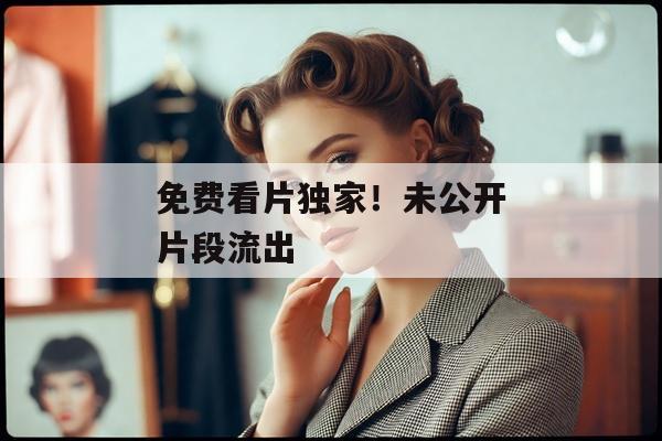 免费看片独家！未公开片段流出