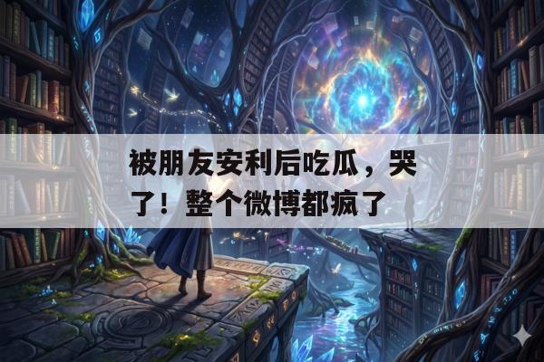被朋友安利后吃瓜，哭了！整个微博都疯了